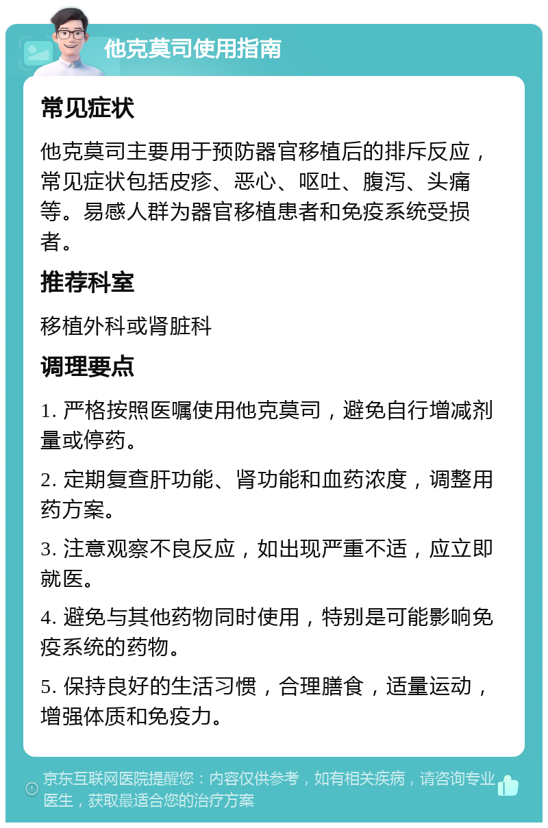 他克莫司使用指南 常见症状 他克莫司主要用于预防器官移植后的排斥反应，常见症状包括皮疹、恶心、呕吐、腹泻、头痛等。易感人群为器官移植患者和免疫系统受损者。 推荐科室 移植外科或肾脏科 调理要点 1. 严格按照医嘱使用他克莫司，避免自行增减剂量或停药。 2. 定期复查肝功能、肾功能和血药浓度，调整用药方案。 3. 注意观察不良反应，如出现严重不适，应立即就医。 4. 避免与其他药物同时使用，特别是可能影响免疫系统的药物。 5. 保持良好的生活习惯，合理膳食，适量运动，增强体质和免疫力。