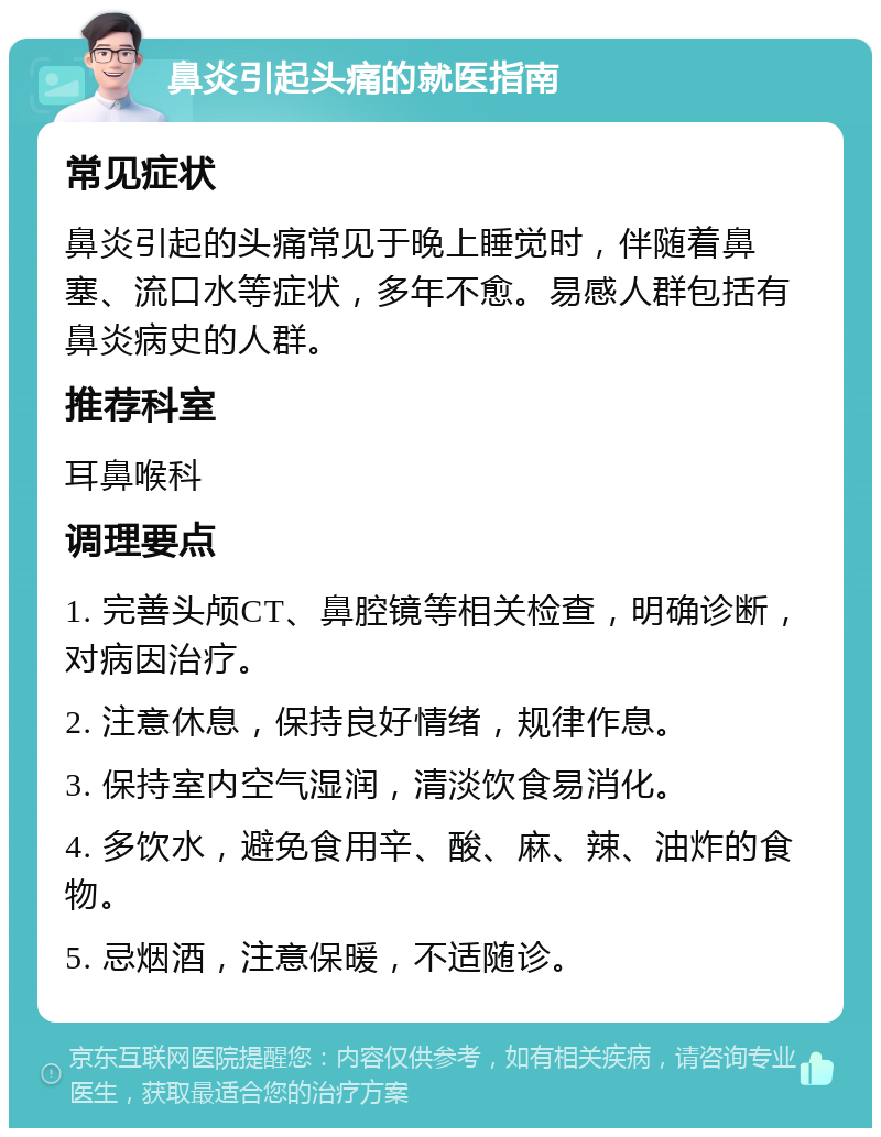 鼻炎引起头痛的就医指南 常见症状 鼻炎引起的头痛常见于晚上睡觉时，伴随着鼻塞、流口水等症状，多年不愈。易感人群包括有鼻炎病史的人群。 推荐科室 耳鼻喉科 调理要点 1. 完善头颅CT、鼻腔镜等相关检查，明确诊断，对病因治疗。 2. 注意休息，保持良好情绪，规律作息。 3. 保持室内空气湿润，清淡饮食易消化。 4. 多饮水，避免食用辛、酸、麻、辣、油炸的食物。 5. 忌烟酒，注意保暖，不适随诊。