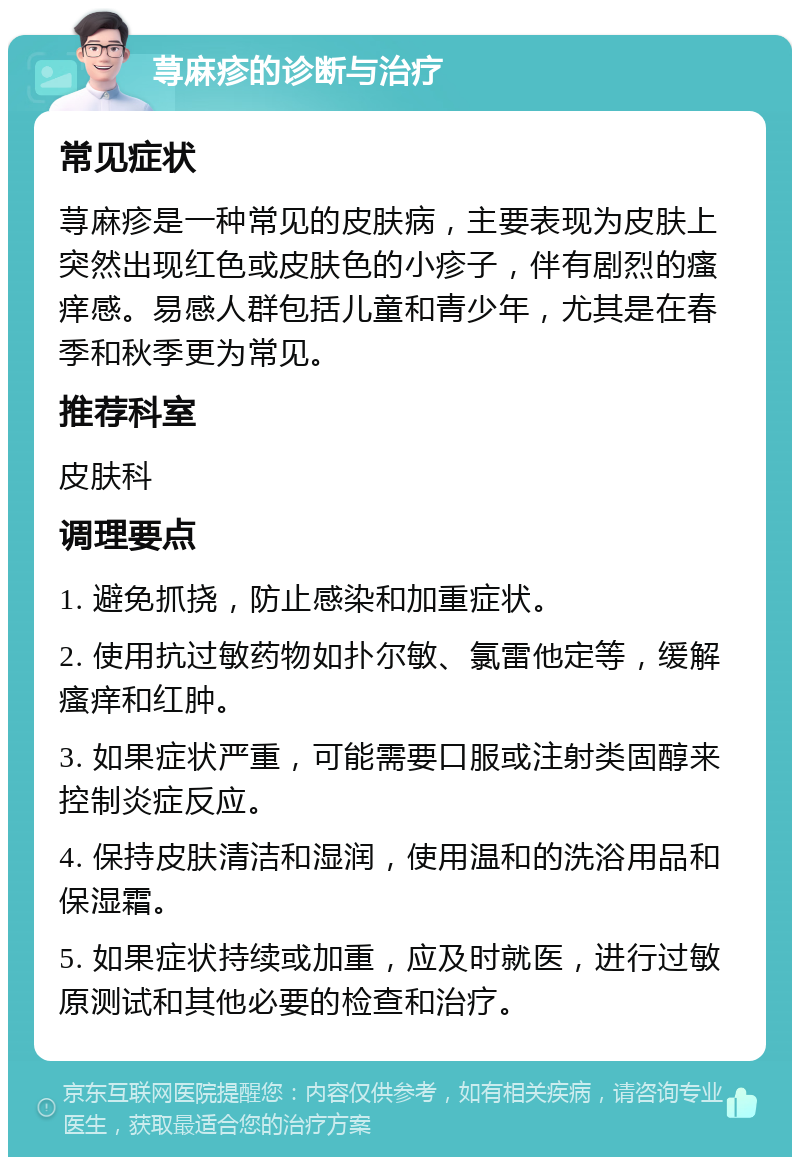 荨麻疹的诊断与治疗 常见症状 荨麻疹是一种常见的皮肤病，主要表现为皮肤上突然出现红色或皮肤色的小疹子，伴有剧烈的瘙痒感。易感人群包括儿童和青少年，尤其是在春季和秋季更为常见。 推荐科室 皮肤科 调理要点 1. 避免抓挠，防止感染和加重症状。 2. 使用抗过敏药物如扑尔敏、氯雷他定等，缓解瘙痒和红肿。 3. 如果症状严重，可能需要口服或注射类固醇来控制炎症反应。 4. 保持皮肤清洁和湿润，使用温和的洗浴用品和保湿霜。 5. 如果症状持续或加重，应及时就医，进行过敏原测试和其他必要的检查和治疗。