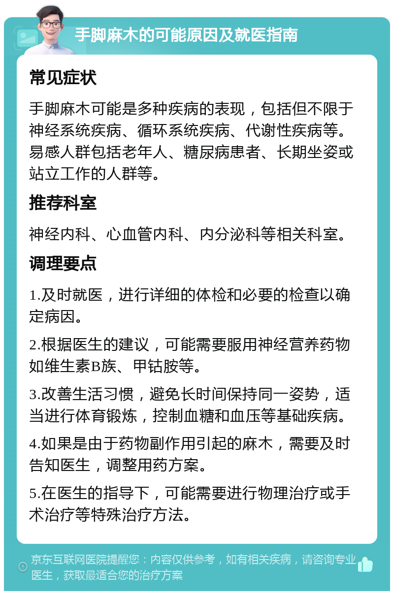 手脚麻木的可能原因及就医指南 常见症状 手脚麻木可能是多种疾病的表现，包括但不限于神经系统疾病、循环系统疾病、代谢性疾病等。易感人群包括老年人、糖尿病患者、长期坐姿或站立工作的人群等。 推荐科室 神经内科、心血管内科、内分泌科等相关科室。 调理要点 1.及时就医，进行详细的体检和必要的检查以确定病因。 2.根据医生的建议，可能需要服用神经营养药物如维生素B族、甲钴胺等。 3.改善生活习惯，避免长时间保持同一姿势，适当进行体育锻炼，控制血糖和血压等基础疾病。 4.如果是由于药物副作用引起的麻木，需要及时告知医生，调整用药方案。 5.在医生的指导下，可能需要进行物理治疗或手术治疗等特殊治疗方法。