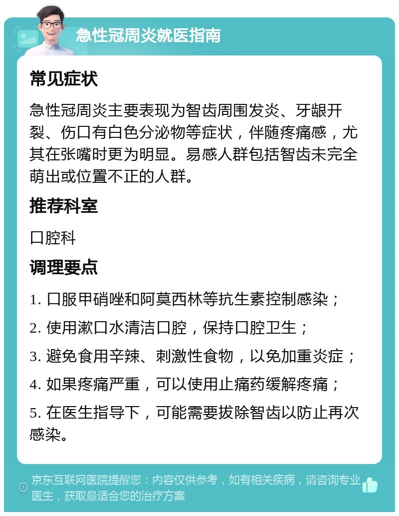 急性冠周炎就医指南 常见症状 急性冠周炎主要表现为智齿周围发炎、牙龈开裂、伤口有白色分泌物等症状，伴随疼痛感，尤其在张嘴时更为明显。易感人群包括智齿未完全萌出或位置不正的人群。 推荐科室 口腔科 调理要点 1. 口服甲硝唑和阿莫西林等抗生素控制感染； 2. 使用漱口水清洁口腔，保持口腔卫生； 3. 避免食用辛辣、刺激性食物，以免加重炎症； 4. 如果疼痛严重，可以使用止痛药缓解疼痛； 5. 在医生指导下，可能需要拔除智齿以防止再次感染。