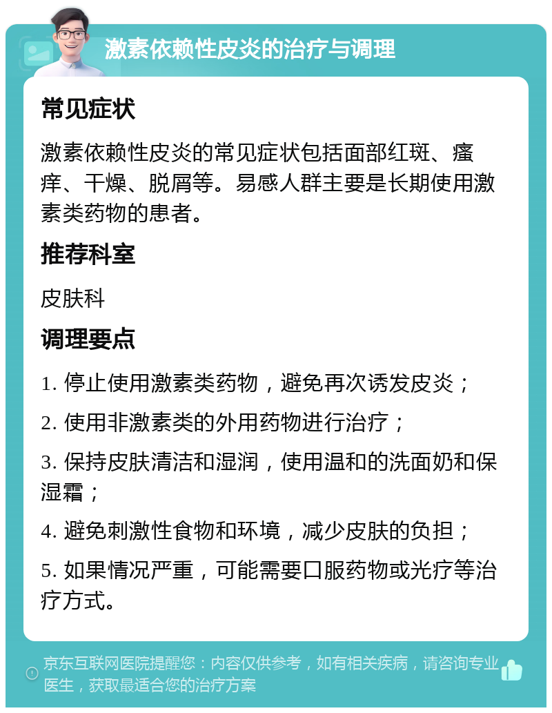 激素依赖性皮炎的治疗与调理 常见症状 激素依赖性皮炎的常见症状包括面部红斑、瘙痒、干燥、脱屑等。易感人群主要是长期使用激素类药物的患者。 推荐科室 皮肤科 调理要点 1. 停止使用激素类药物，避免再次诱发皮炎； 2. 使用非激素类的外用药物进行治疗； 3. 保持皮肤清洁和湿润，使用温和的洗面奶和保湿霜； 4. 避免刺激性食物和环境，减少皮肤的负担； 5. 如果情况严重，可能需要口服药物或光疗等治疗方式。