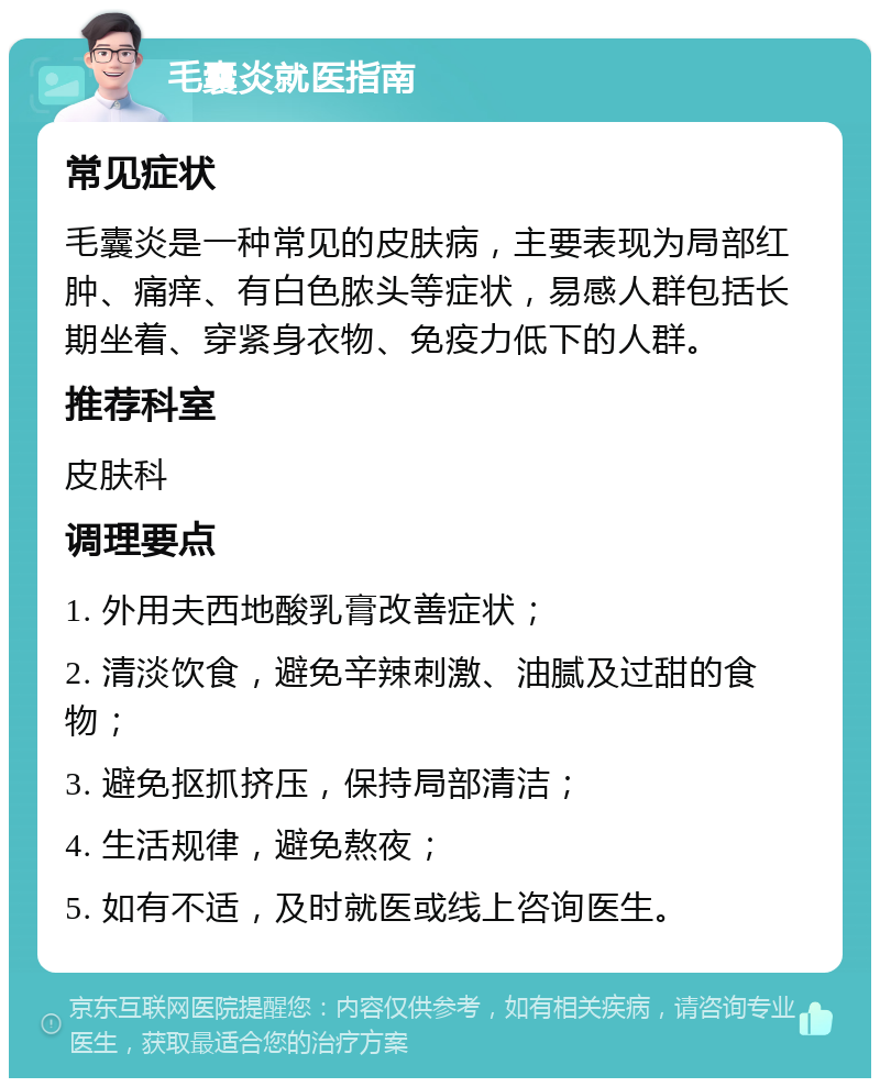 毛囊炎就医指南 常见症状 毛囊炎是一种常见的皮肤病，主要表现为局部红肿、痛痒、有白色脓头等症状，易感人群包括长期坐着、穿紧身衣物、免疫力低下的人群。 推荐科室 皮肤科 调理要点 1. 外用夫西地酸乳膏改善症状； 2. 清淡饮食，避免辛辣刺激、油腻及过甜的食物； 3. 避免抠抓挤压，保持局部清洁； 4. 生活规律，避免熬夜； 5. 如有不适，及时就医或线上咨询医生。