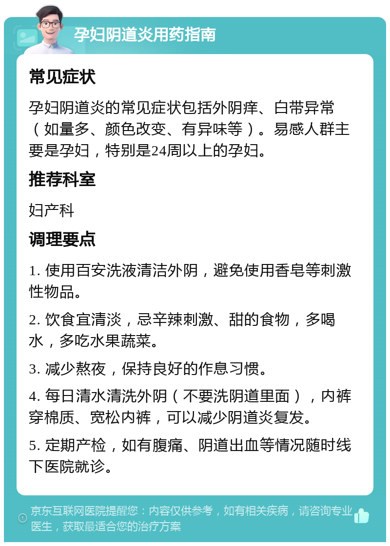 孕妇阴道炎用药指南 常见症状 孕妇阴道炎的常见症状包括外阴痒、白带异常（如量多、颜色改变、有异味等）。易感人群主要是孕妇，特别是24周以上的孕妇。 推荐科室 妇产科 调理要点 1. 使用百安洗液清洁外阴，避免使用香皂等刺激性物品。 2. 饮食宜清淡，忌辛辣刺激、甜的食物，多喝水，多吃水果蔬菜。 3. 减少熬夜，保持良好的作息习惯。 4. 每日清水清洗外阴（不要洗阴道里面），内裤穿棉质、宽松内裤，可以减少阴道炎复发。 5. 定期产检，如有腹痛、阴道出血等情况随时线下医院就诊。