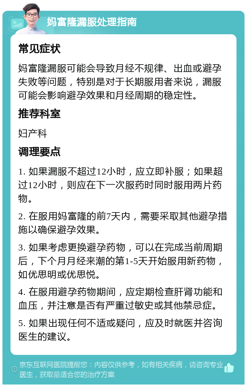 妈富隆漏服处理指南 常见症状 妈富隆漏服可能会导致月经不规律、出血或避孕失败等问题，特别是对于长期服用者来说，漏服可能会影响避孕效果和月经周期的稳定性。 推荐科室 妇产科 调理要点 1. 如果漏服不超过12小时，应立即补服；如果超过12小时，则应在下一次服药时同时服用两片药物。 2. 在服用妈富隆的前7天内，需要采取其他避孕措施以确保避孕效果。 3. 如果考虑更换避孕药物，可以在完成当前周期后，下个月月经来潮的第1-5天开始服用新药物，如优思明或优思悦。 4. 在服用避孕药物期间，应定期检查肝肾功能和血压，并注意是否有严重过敏史或其他禁忌症。 5. 如果出现任何不适或疑问，应及时就医并咨询医生的建议。