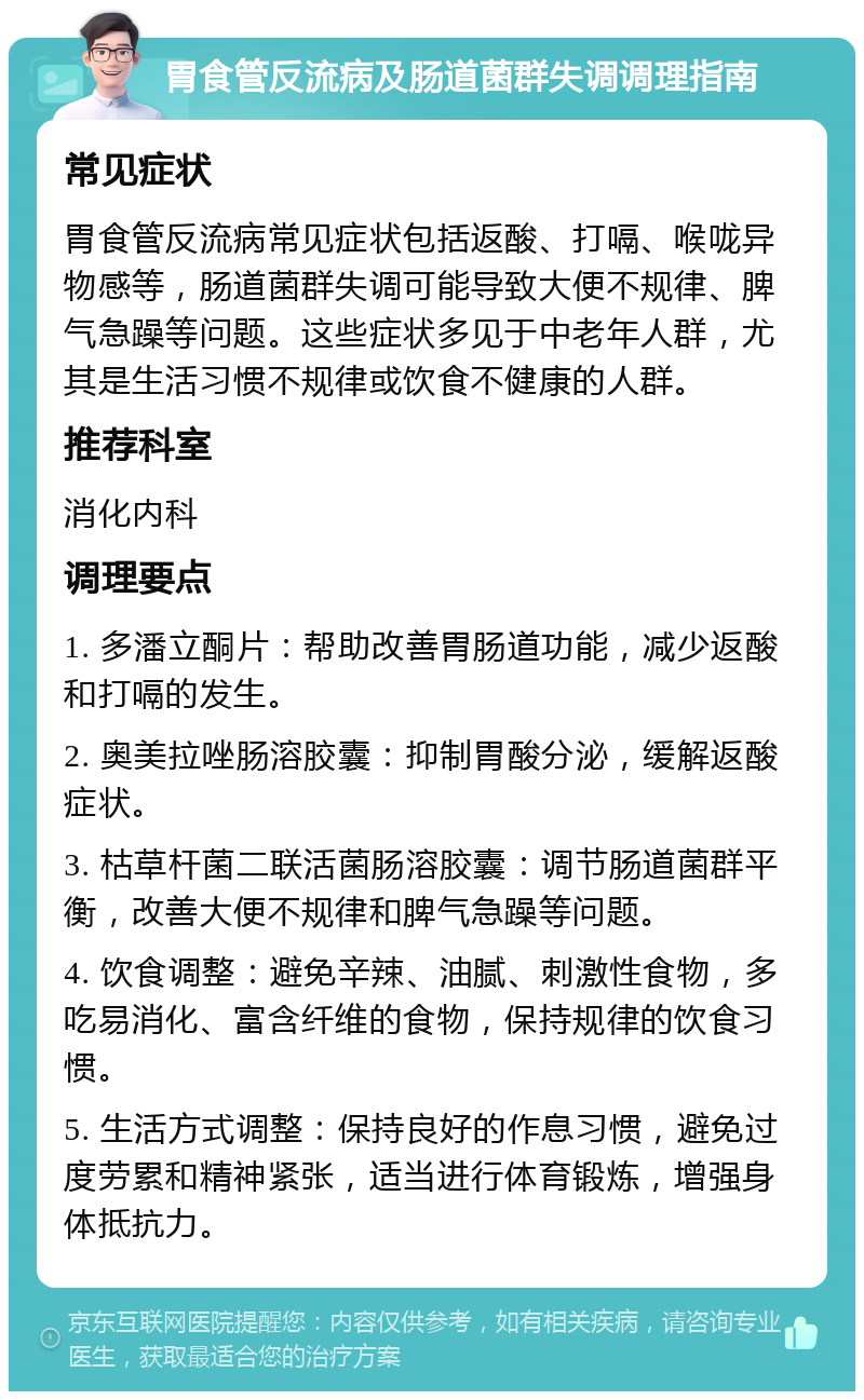 胃食管反流病及肠道菌群失调调理指南 常见症状 胃食管反流病常见症状包括返酸、打嗝、喉咙异物感等，肠道菌群失调可能导致大便不规律、脾气急躁等问题。这些症状多见于中老年人群，尤其是生活习惯不规律或饮食不健康的人群。 推荐科室 消化内科 调理要点 1. 多潘立酮片：帮助改善胃肠道功能，减少返酸和打嗝的发生。 2. 奥美拉唑肠溶胶囊：抑制胃酸分泌，缓解返酸症状。 3. 枯草杆菌二联活菌肠溶胶囊：调节肠道菌群平衡，改善大便不规律和脾气急躁等问题。 4. 饮食调整：避免辛辣、油腻、刺激性食物，多吃易消化、富含纤维的食物，保持规律的饮食习惯。 5. 生活方式调整：保持良好的作息习惯，避免过度劳累和精神紧张，适当进行体育锻炼，增强身体抵抗力。