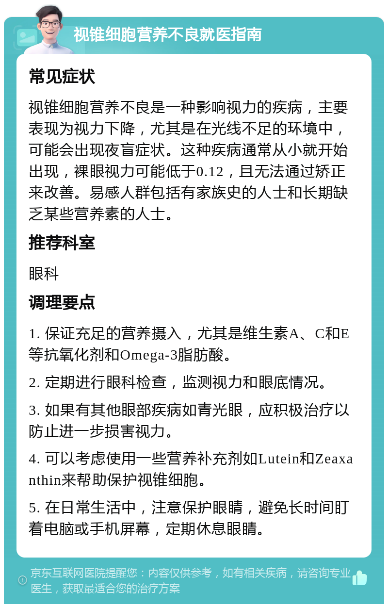 视锥细胞营养不良就医指南 常见症状 视锥细胞营养不良是一种影响视力的疾病，主要表现为视力下降，尤其是在光线不足的环境中，可能会出现夜盲症状。这种疾病通常从小就开始出现，裸眼视力可能低于0.12，且无法通过矫正来改善。易感人群包括有家族史的人士和长期缺乏某些营养素的人士。 推荐科室 眼科 调理要点 1. 保证充足的营养摄入，尤其是维生素A、C和E等抗氧化剂和Omega-3脂肪酸。 2. 定期进行眼科检查，监测视力和眼底情况。 3. 如果有其他眼部疾病如青光眼，应积极治疗以防止进一步损害视力。 4. 可以考虑使用一些营养补充剂如Lutein和Zeaxanthin来帮助保护视锥细胞。 5. 在日常生活中，注意保护眼睛，避免长时间盯着电脑或手机屏幕，定期休息眼睛。