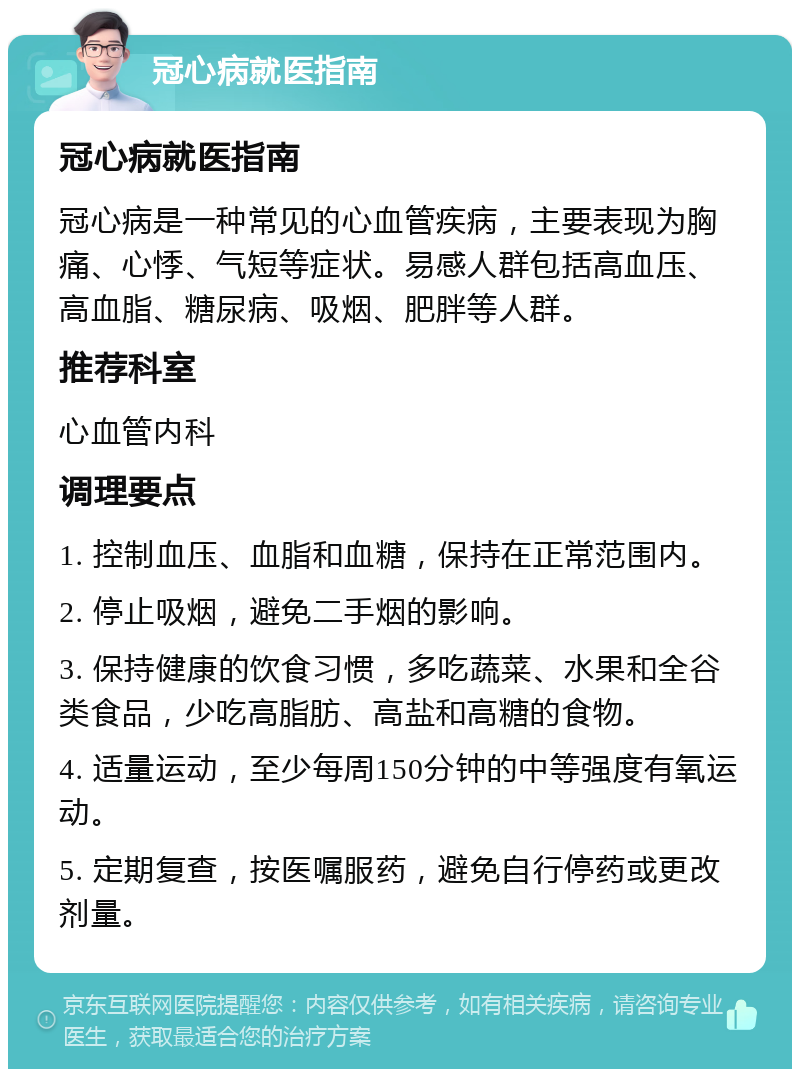 冠心病就医指南 冠心病就医指南 冠心病是一种常见的心血管疾病，主要表现为胸痛、心悸、气短等症状。易感人群包括高血压、高血脂、糖尿病、吸烟、肥胖等人群。 推荐科室 心血管内科 调理要点 1. 控制血压、血脂和血糖，保持在正常范围内。 2. 停止吸烟，避免二手烟的影响。 3. 保持健康的饮食习惯，多吃蔬菜、水果和全谷类食品，少吃高脂肪、高盐和高糖的食物。 4. 适量运动，至少每周150分钟的中等强度有氧运动。 5. 定期复查，按医嘱服药，避免自行停药或更改剂量。