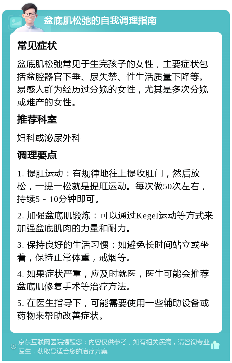 盆底肌松弛的自我调理指南 常见症状 盆底肌松弛常见于生完孩子的女性，主要症状包括盆腔器官下垂、尿失禁、性生活质量下降等。易感人群为经历过分娩的女性，尤其是多次分娩或难产的女性。 推荐科室 妇科或泌尿外科 调理要点 1. 提肛运动：有规律地往上提收肛门，然后放松，一提一松就是提肛运动。每次做50次左右，持续5－10分钟即可。 2. 加强盆底肌锻炼：可以通过Kegel运动等方式来加强盆底肌肉的力量和耐力。 3. 保持良好的生活习惯：如避免长时间站立或坐着，保持正常体重，戒烟等。 4. 如果症状严重，应及时就医，医生可能会推荐盆底肌修复手术等治疗方法。 5. 在医生指导下，可能需要使用一些辅助设备或药物来帮助改善症状。