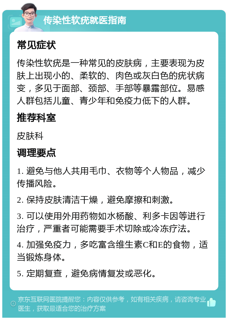 传染性软疣就医指南 常见症状 传染性软疣是一种常见的皮肤病，主要表现为皮肤上出现小的、柔软的、肉色或灰白色的疣状病变，多见于面部、颈部、手部等暴露部位。易感人群包括儿童、青少年和免疫力低下的人群。 推荐科室 皮肤科 调理要点 1. 避免与他人共用毛巾、衣物等个人物品，减少传播风险。 2. 保持皮肤清洁干燥，避免摩擦和刺激。 3. 可以使用外用药物如水杨酸、利多卡因等进行治疗，严重者可能需要手术切除或冷冻疗法。 4. 加强免疫力，多吃富含维生素C和E的食物，适当锻炼身体。 5. 定期复查，避免病情复发或恶化。