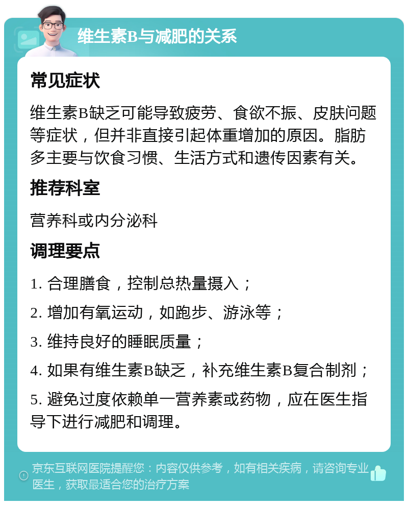 维生素B与减肥的关系 常见症状 维生素B缺乏可能导致疲劳、食欲不振、皮肤问题等症状，但并非直接引起体重增加的原因。脂肪多主要与饮食习惯、生活方式和遗传因素有关。 推荐科室 营养科或内分泌科 调理要点 1. 合理膳食，控制总热量摄入； 2. 增加有氧运动，如跑步、游泳等； 3. 维持良好的睡眠质量； 4. 如果有维生素B缺乏，补充维生素B复合制剂； 5. 避免过度依赖单一营养素或药物，应在医生指导下进行减肥和调理。