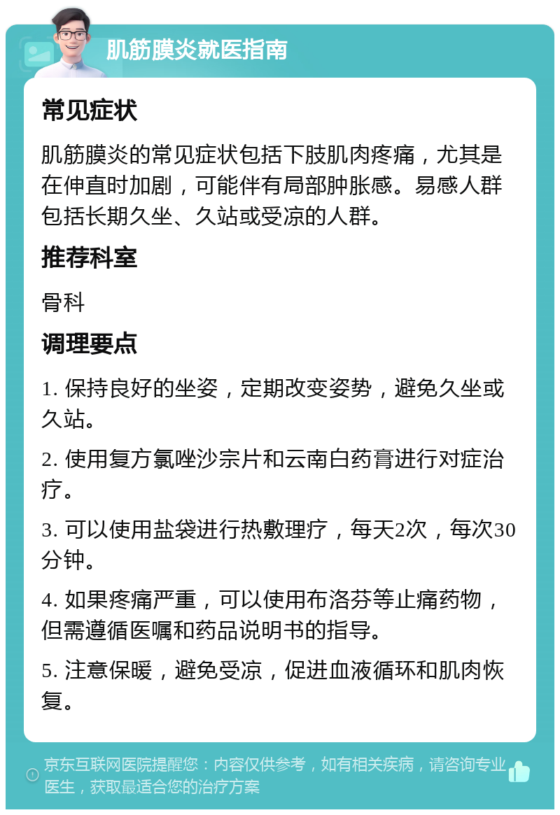 肌筋膜炎就医指南 常见症状 肌筋膜炎的常见症状包括下肢肌肉疼痛，尤其是在伸直时加剧，可能伴有局部肿胀感。易感人群包括长期久坐、久站或受凉的人群。 推荐科室 骨科 调理要点 1. 保持良好的坐姿，定期改变姿势，避免久坐或久站。 2. 使用复方氯唑沙宗片和云南白药膏进行对症治疗。 3. 可以使用盐袋进行热敷理疗，每天2次，每次30分钟。 4. 如果疼痛严重，可以使用布洛芬等止痛药物，但需遵循医嘱和药品说明书的指导。 5. 注意保暖，避免受凉，促进血液循环和肌肉恢复。