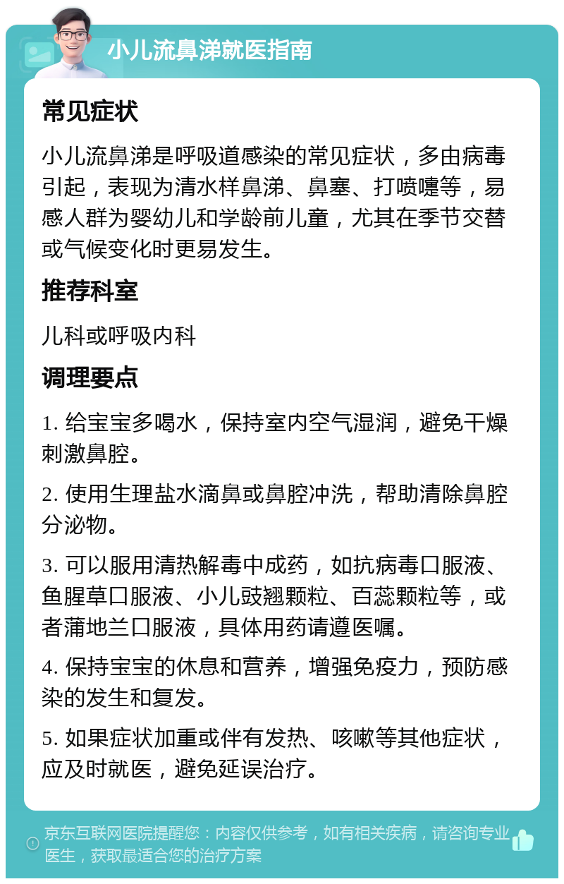 小儿流鼻涕就医指南 常见症状 小儿流鼻涕是呼吸道感染的常见症状，多由病毒引起，表现为清水样鼻涕、鼻塞、打喷嚏等，易感人群为婴幼儿和学龄前儿童，尤其在季节交替或气候变化时更易发生。 推荐科室 儿科或呼吸内科 调理要点 1. 给宝宝多喝水，保持室内空气湿润，避免干燥刺激鼻腔。 2. 使用生理盐水滴鼻或鼻腔冲洗，帮助清除鼻腔分泌物。 3. 可以服用清热解毒中成药，如抗病毒口服液、鱼腥草口服液、小儿豉翘颗粒、百蕊颗粒等，或者蒲地兰口服液，具体用药请遵医嘱。 4. 保持宝宝的休息和营养，增强免疫力，预防感染的发生和复发。 5. 如果症状加重或伴有发热、咳嗽等其他症状，应及时就医，避免延误治疗。