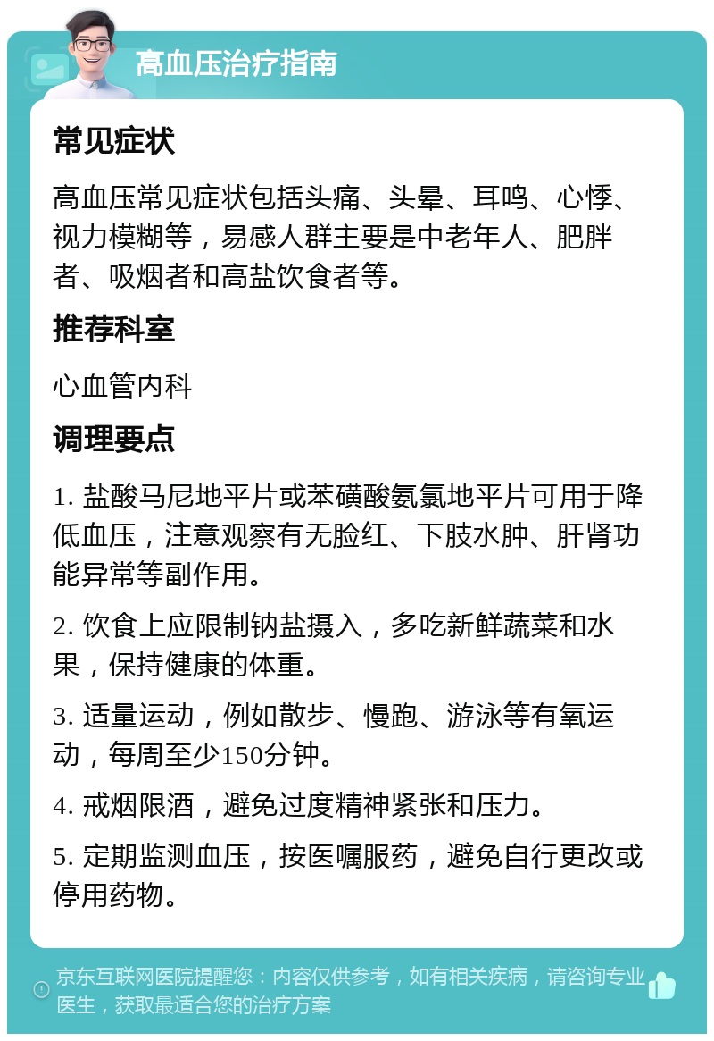 高血压治疗指南 常见症状 高血压常见症状包括头痛、头晕、耳鸣、心悸、视力模糊等，易感人群主要是中老年人、肥胖者、吸烟者和高盐饮食者等。 推荐科室 心血管内科 调理要点 1. 盐酸马尼地平片或苯磺酸氨氯地平片可用于降低血压，注意观察有无脸红、下肢水肿、肝肾功能异常等副作用。 2. 饮食上应限制钠盐摄入，多吃新鲜蔬菜和水果，保持健康的体重。 3. 适量运动，例如散步、慢跑、游泳等有氧运动，每周至少150分钟。 4. 戒烟限酒，避免过度精神紧张和压力。 5. 定期监测血压，按医嘱服药，避免自行更改或停用药物。