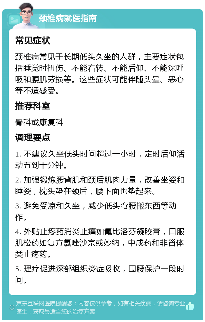 颈椎病就医指南 常见症状 颈椎病常见于长期低头久坐的人群，主要症状包括睡觉时扭伤、不能右转、不能后仰、不能深呼吸和腰肌劳损等。这些症状可能伴随头晕、恶心等不适感受。 推荐科室 骨科或康复科 调理要点 1. 不建议久坐低头时间超过一小时，定时后仰活动五到十分钟。 2. 加强锻炼腰背肌和颈后肌肉力量，改善坐姿和睡姿，枕头垫在颈后，腰下面也垫起来。 3. 避免受凉和久坐，减少低头弯腰搬东西等动作。 4. 外贴止疼药消炎止痛如氟比洛芬凝胶膏，口服肌松药如复方氯唑沙宗或妙纳，中成药和非甾体类止疼药。 5. 理疗促进深部组织炎症吸收，围腰保护一段时间。