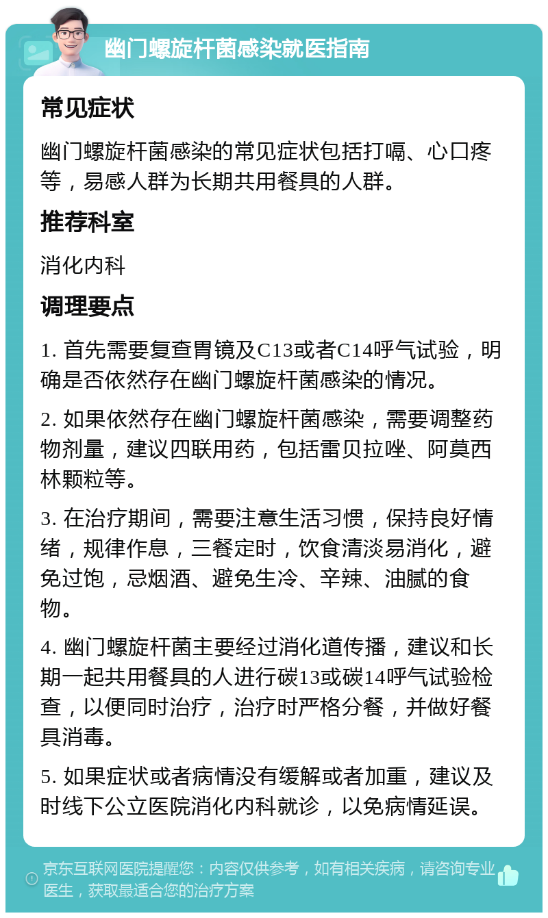 幽门螺旋杆菌感染就医指南 常见症状 幽门螺旋杆菌感染的常见症状包括打嗝、心口疼等，易感人群为长期共用餐具的人群。 推荐科室 消化内科 调理要点 1. 首先需要复查胃镜及C13或者C14呼气试验，明确是否依然存在幽门螺旋杆菌感染的情况。 2. 如果依然存在幽门螺旋杆菌感染，需要调整药物剂量，建议四联用药，包括雷贝拉唑、阿莫西林颗粒等。 3. 在治疗期间，需要注意生活习惯，保持良好情绪，规律作息，三餐定时，饮食清淡易消化，避免过饱，忌烟酒、避免生冷、辛辣、油腻的食物。 4. 幽门螺旋杆菌主要经过消化道传播，建议和长期一起共用餐具的人进行碳13或碳14呼气试验检查，以便同时治疗，治疗时严格分餐，并做好餐具消毒。 5. 如果症状或者病情没有缓解或者加重，建议及时线下公立医院消化内科就诊，以免病情延误。