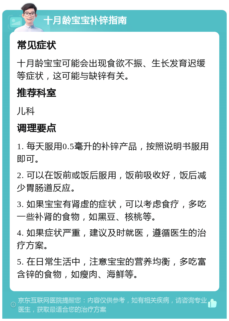 十月龄宝宝补锌指南 常见症状 十月龄宝宝可能会出现食欲不振、生长发育迟缓等症状，这可能与缺锌有关。 推荐科室 儿科 调理要点 1. 每天服用0.5毫升的补锌产品，按照说明书服用即可。 2. 可以在饭前或饭后服用，饭前吸收好，饭后减少胃肠道反应。 3. 如果宝宝有肾虚的症状，可以考虑食疗，多吃一些补肾的食物，如黑豆、核桃等。 4. 如果症状严重，建议及时就医，遵循医生的治疗方案。 5. 在日常生活中，注意宝宝的营养均衡，多吃富含锌的食物，如瘦肉、海鲜等。