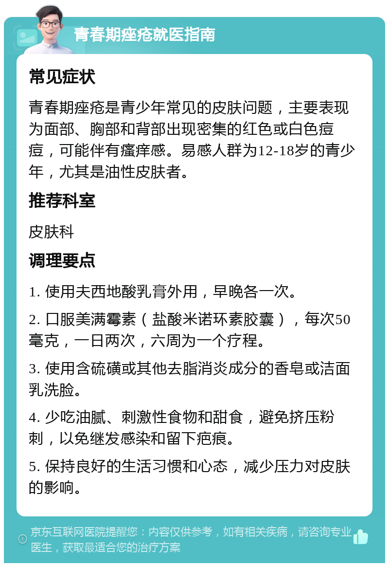 青春期痤疮就医指南 常见症状 青春期痤疮是青少年常见的皮肤问题，主要表现为面部、胸部和背部出现密集的红色或白色痘痘，可能伴有瘙痒感。易感人群为12-18岁的青少年，尤其是油性皮肤者。 推荐科室 皮肤科 调理要点 1. 使用夫西地酸乳膏外用，早晚各一次。 2. 口服美满霉素（盐酸米诺环素胶囊），每次50毫克，一日两次，六周为一个疗程。 3. 使用含硫磺或其他去脂消炎成分的香皂或洁面乳洗脸。 4. 少吃油腻、刺激性食物和甜食，避免挤压粉刺，以免继发感染和留下疤痕。 5. 保持良好的生活习惯和心态，减少压力对皮肤的影响。