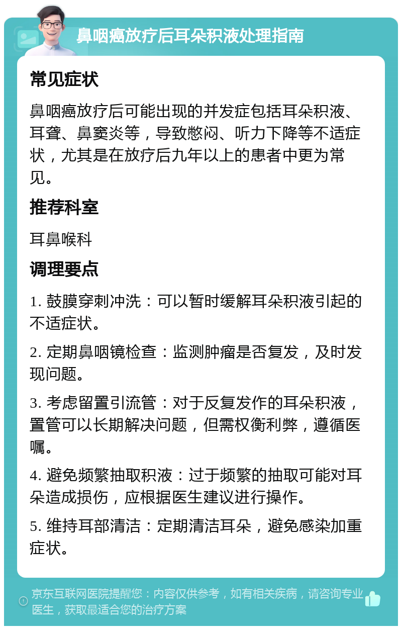 鼻咽癌放疗后耳朵积液处理指南 常见症状 鼻咽癌放疗后可能出现的并发症包括耳朵积液、耳聋、鼻窦炎等，导致憋闷、听力下降等不适症状，尤其是在放疗后九年以上的患者中更为常见。 推荐科室 耳鼻喉科 调理要点 1. 鼓膜穿刺冲洗：可以暂时缓解耳朵积液引起的不适症状。 2. 定期鼻咽镜检查：监测肿瘤是否复发，及时发现问题。 3. 考虑留置引流管：对于反复发作的耳朵积液，置管可以长期解决问题，但需权衡利弊，遵循医嘱。 4. 避免频繁抽取积液：过于频繁的抽取可能对耳朵造成损伤，应根据医生建议进行操作。 5. 维持耳部清洁：定期清洁耳朵，避免感染加重症状。