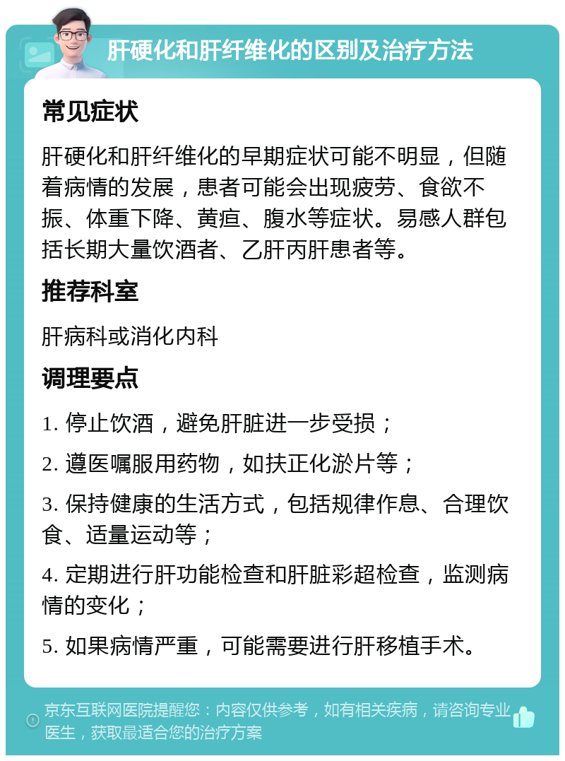 肝硬化和肝纤维化的区别及治疗方法 常见症状 肝硬化和肝纤维化的早期症状可能不明显，但随着病情的发展，患者可能会出现疲劳、食欲不振、体重下降、黄疸、腹水等症状。易感人群包括长期大量饮酒者、乙肝丙肝患者等。 推荐科室 肝病科或消化内科 调理要点 1. 停止饮酒，避免肝脏进一步受损； 2. 遵医嘱服用药物，如扶正化淤片等； 3. 保持健康的生活方式，包括规律作息、合理饮食、适量运动等； 4. 定期进行肝功能检查和肝脏彩超检查，监测病情的变化； 5. 如果病情严重，可能需要进行肝移植手术。