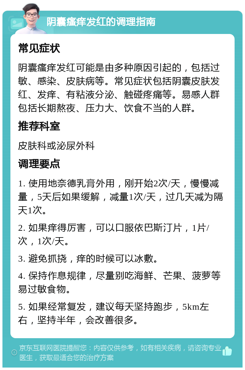 阴囊瘙痒发红的调理指南 常见症状 阴囊瘙痒发红可能是由多种原因引起的，包括过敏、感染、皮肤病等。常见症状包括阴囊皮肤发红、发痒、有粘液分泌、触碰疼痛等。易感人群包括长期熬夜、压力大、饮食不当的人群。 推荐科室 皮肤科或泌尿外科 调理要点 1. 使用地奈德乳膏外用，刚开始2次/天，慢慢减量，5天后如果缓解，减量1次/天，过几天减为隔天1次。 2. 如果痒得厉害，可以口服依巴斯汀片，1片/次，1次/天。 3. 避免抓挠，痒的时候可以冰敷。 4. 保持作息规律，尽量别吃海鲜、芒果、菠萝等易过敏食物。 5. 如果经常复发，建议每天坚持跑步，5km左右，坚持半年，会改善很多。