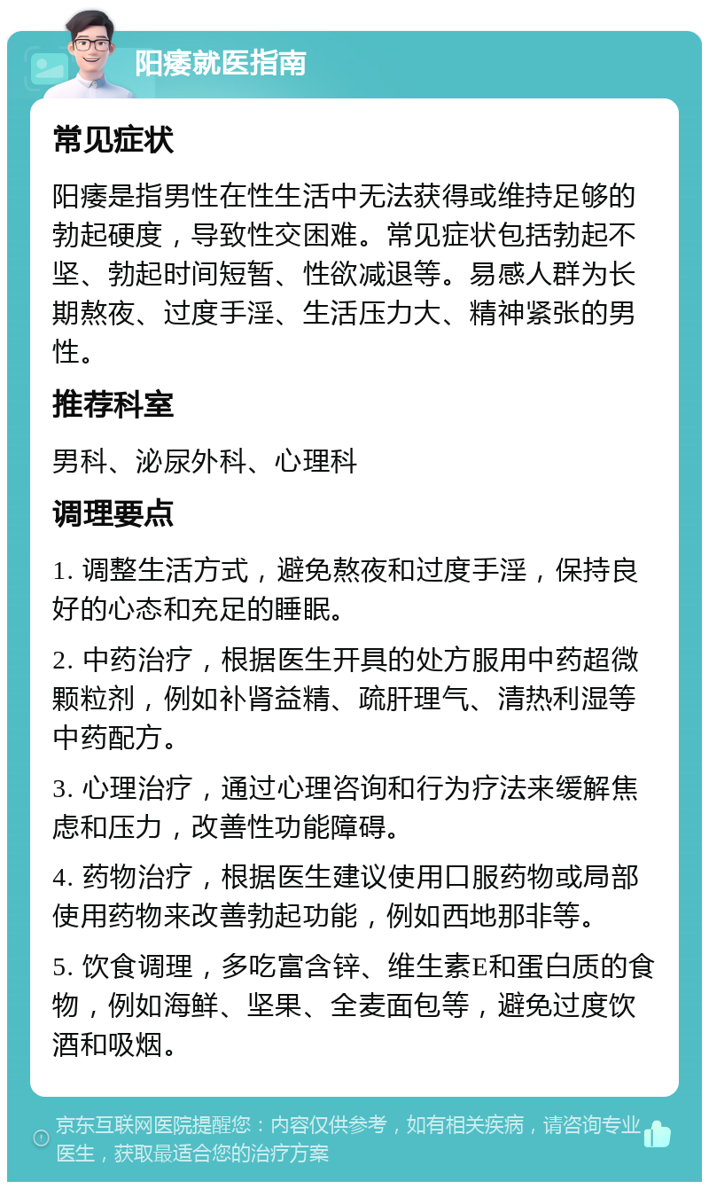 阳痿就医指南 常见症状 阳痿是指男性在性生活中无法获得或维持足够的勃起硬度，导致性交困难。常见症状包括勃起不坚、勃起时间短暂、性欲减退等。易感人群为长期熬夜、过度手淫、生活压力大、精神紧张的男性。 推荐科室 男科、泌尿外科、心理科 调理要点 1. 调整生活方式，避免熬夜和过度手淫，保持良好的心态和充足的睡眠。 2. 中药治疗，根据医生开具的处方服用中药超微颗粒剂，例如补肾益精、疏肝理气、清热利湿等中药配方。 3. 心理治疗，通过心理咨询和行为疗法来缓解焦虑和压力，改善性功能障碍。 4. 药物治疗，根据医生建议使用口服药物或局部使用药物来改善勃起功能，例如西地那非等。 5. 饮食调理，多吃富含锌、维生素E和蛋白质的食物，例如海鲜、坚果、全麦面包等，避免过度饮酒和吸烟。