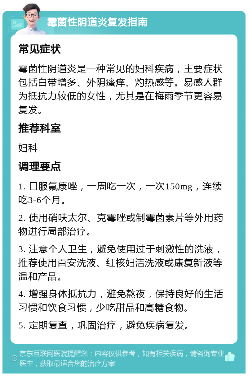 霉菌性阴道炎复发指南 常见症状 霉菌性阴道炎是一种常见的妇科疾病，主要症状包括白带增多、外阴瘙痒、灼热感等。易感人群为抵抗力较低的女性，尤其是在梅雨季节更容易复发。 推荐科室 妇科 调理要点 1. 口服氟康唑，一周吃一次，一次150mg，连续吃3-6个月。 2. 使用硝呋太尔、克霉唑或制霉菌素片等外用药物进行局部治疗。 3. 注意个人卫生，避免使用过于刺激性的洗液，推荐使用百安洗液、红核妇洁洗液或康复新液等温和产品。 4. 增强身体抵抗力，避免熬夜，保持良好的生活习惯和饮食习惯，少吃甜品和高糖食物。 5. 定期复查，巩固治疗，避免疾病复发。