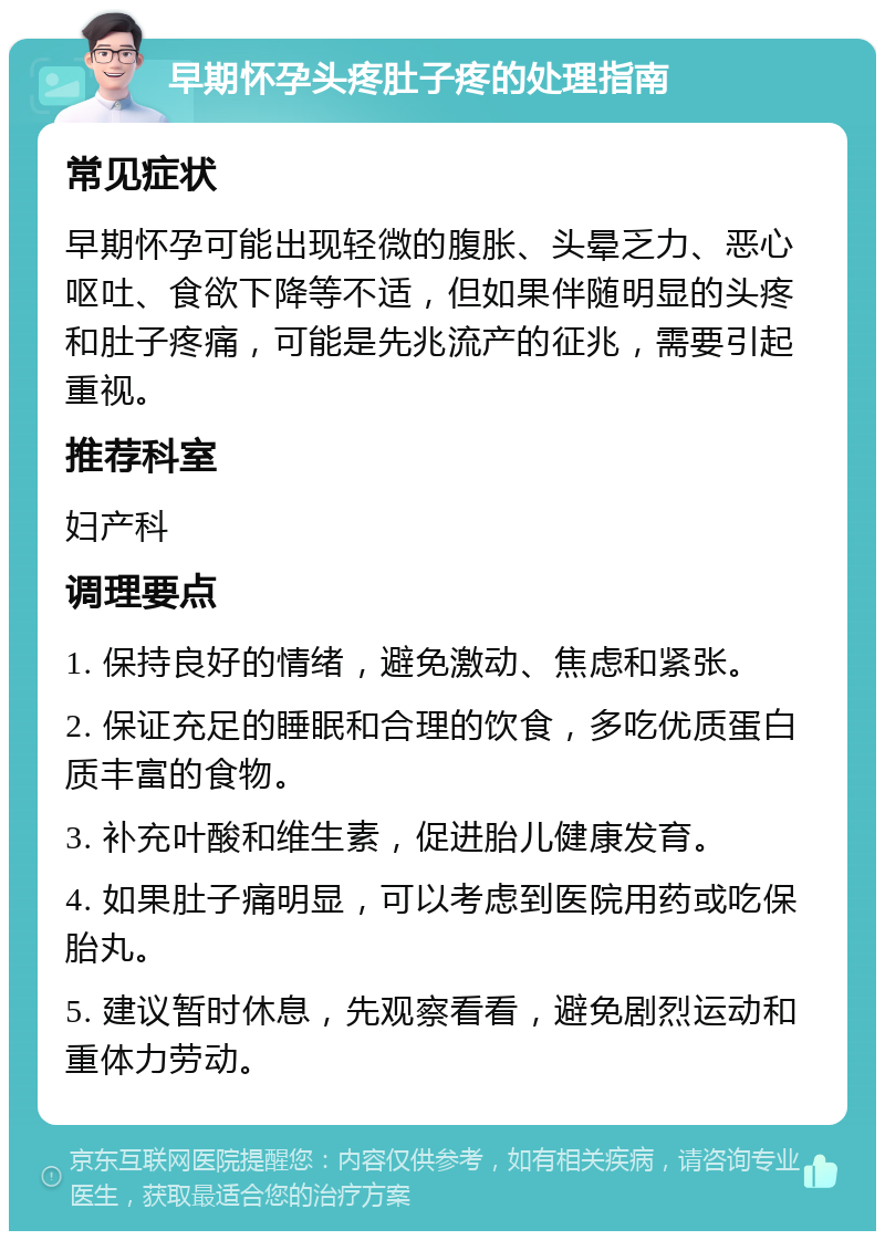 早期怀孕头疼肚子疼的处理指南 常见症状 早期怀孕可能出现轻微的腹胀、头晕乏力、恶心呕吐、食欲下降等不适，但如果伴随明显的头疼和肚子疼痛，可能是先兆流产的征兆，需要引起重视。 推荐科室 妇产科 调理要点 1. 保持良好的情绪，避免激动、焦虑和紧张。 2. 保证充足的睡眠和合理的饮食，多吃优质蛋白质丰富的食物。 3. 补充叶酸和维生素，促进胎儿健康发育。 4. 如果肚子痛明显，可以考虑到医院用药或吃保胎丸。 5. 建议暂时休息，先观察看看，避免剧烈运动和重体力劳动。