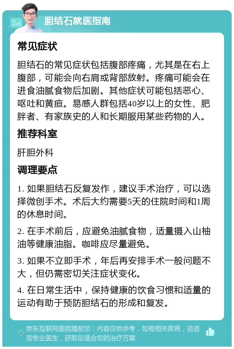 胆结石就医指南 常见症状 胆结石的常见症状包括腹部疼痛，尤其是在右上腹部，可能会向右肩或背部放射。疼痛可能会在进食油腻食物后加剧。其他症状可能包括恶心、呕吐和黄疸。易感人群包括40岁以上的女性、肥胖者、有家族史的人和长期服用某些药物的人。 推荐科室 肝胆外科 调理要点 1. 如果胆结石反复发作，建议手术治疗，可以选择微创手术。术后大约需要5天的住院时间和1周的休息时间。 2. 在手术前后，应避免油腻食物，适量摄入山柚油等健康油脂。咖啡应尽量避免。 3. 如果不立即手术，年后再安排手术一般问题不大，但仍需密切关注症状变化。 4. 在日常生活中，保持健康的饮食习惯和适量的运动有助于预防胆结石的形成和复发。