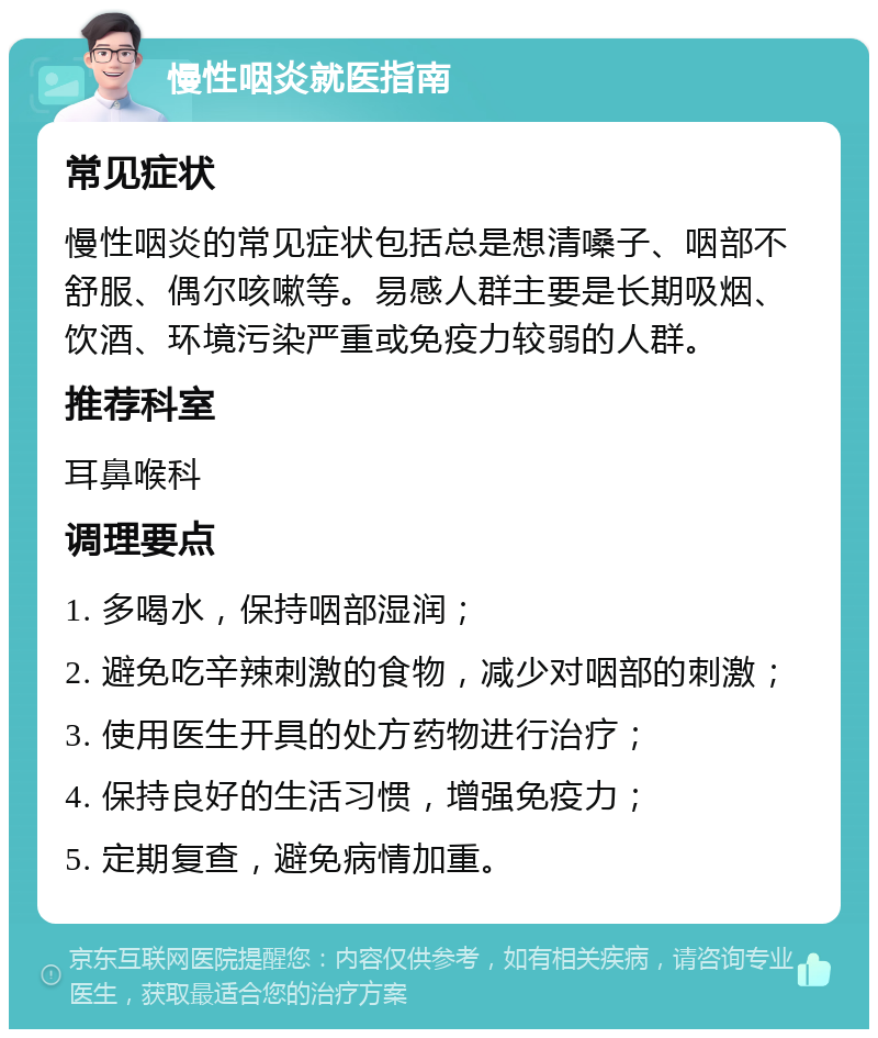 慢性咽炎就医指南 常见症状 慢性咽炎的常见症状包括总是想清嗓子、咽部不舒服、偶尔咳嗽等。易感人群主要是长期吸烟、饮酒、环境污染严重或免疫力较弱的人群。 推荐科室 耳鼻喉科 调理要点 1. 多喝水，保持咽部湿润； 2. 避免吃辛辣刺激的食物，减少对咽部的刺激； 3. 使用医生开具的处方药物进行治疗； 4. 保持良好的生活习惯，增强免疫力； 5. 定期复查，避免病情加重。