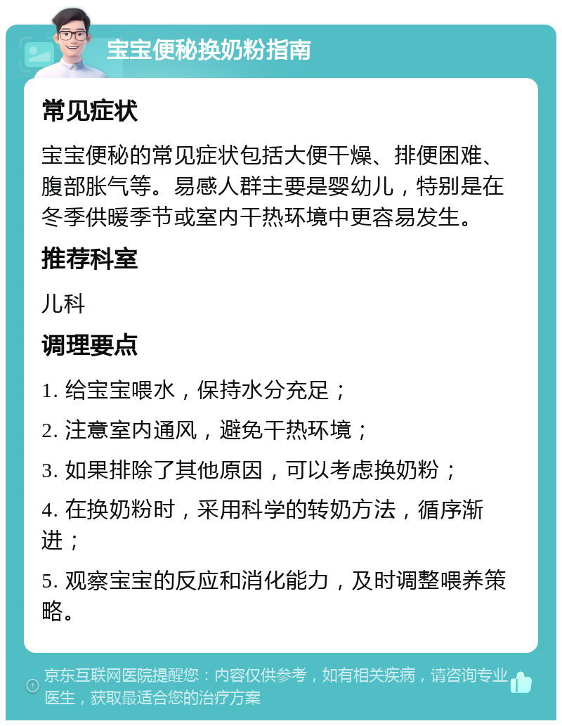 宝宝便秘换奶粉指南 常见症状 宝宝便秘的常见症状包括大便干燥、排便困难、腹部胀气等。易感人群主要是婴幼儿，特别是在冬季供暖季节或室内干热环境中更容易发生。 推荐科室 儿科 调理要点 1. 给宝宝喂水，保持水分充足； 2. 注意室内通风，避免干热环境； 3. 如果排除了其他原因，可以考虑换奶粉； 4. 在换奶粉时，采用科学的转奶方法，循序渐进； 5. 观察宝宝的反应和消化能力，及时调整喂养策略。