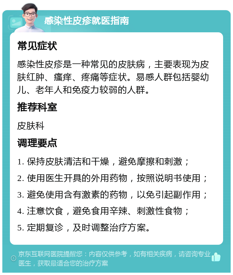 感染性皮疹就医指南 常见症状 感染性皮疹是一种常见的皮肤病，主要表现为皮肤红肿、瘙痒、疼痛等症状。易感人群包括婴幼儿、老年人和免疫力较弱的人群。 推荐科室 皮肤科 调理要点 1. 保持皮肤清洁和干燥，避免摩擦和刺激； 2. 使用医生开具的外用药物，按照说明书使用； 3. 避免使用含有激素的药物，以免引起副作用； 4. 注意饮食，避免食用辛辣、刺激性食物； 5. 定期复诊，及时调整治疗方案。