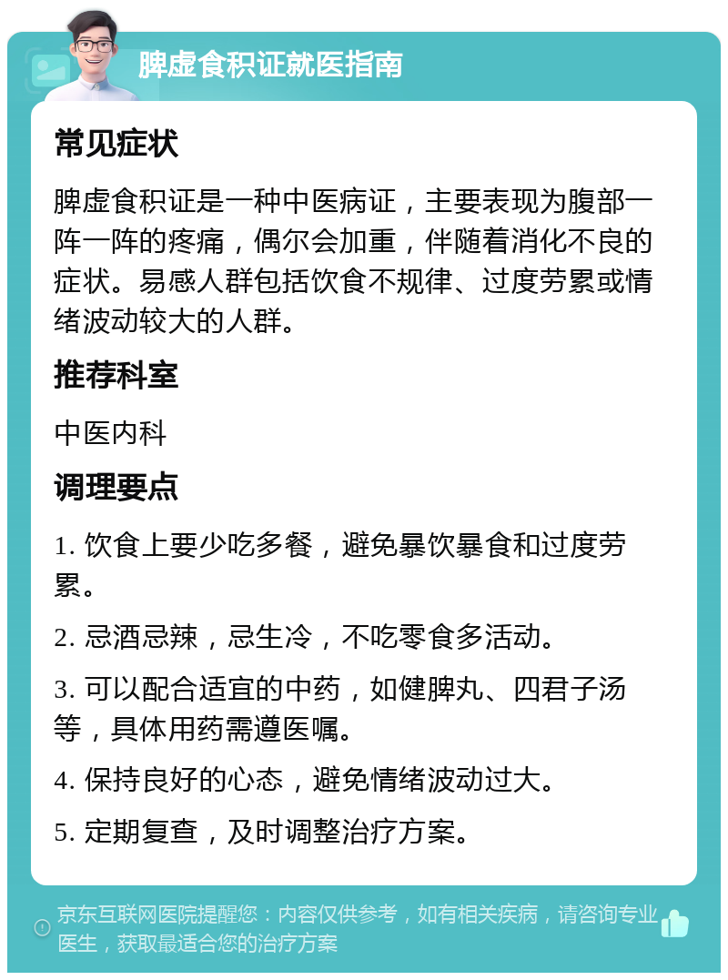 脾虚食积证就医指南 常见症状 脾虚食积证是一种中医病证，主要表现为腹部一阵一阵的疼痛，偶尔会加重，伴随着消化不良的症状。易感人群包括饮食不规律、过度劳累或情绪波动较大的人群。 推荐科室 中医内科 调理要点 1. 饮食上要少吃多餐，避免暴饮暴食和过度劳累。 2. 忌酒忌辣，忌生冷，不吃零食多活动。 3. 可以配合适宜的中药，如健脾丸、四君子汤等，具体用药需遵医嘱。 4. 保持良好的心态，避免情绪波动过大。 5. 定期复查，及时调整治疗方案。