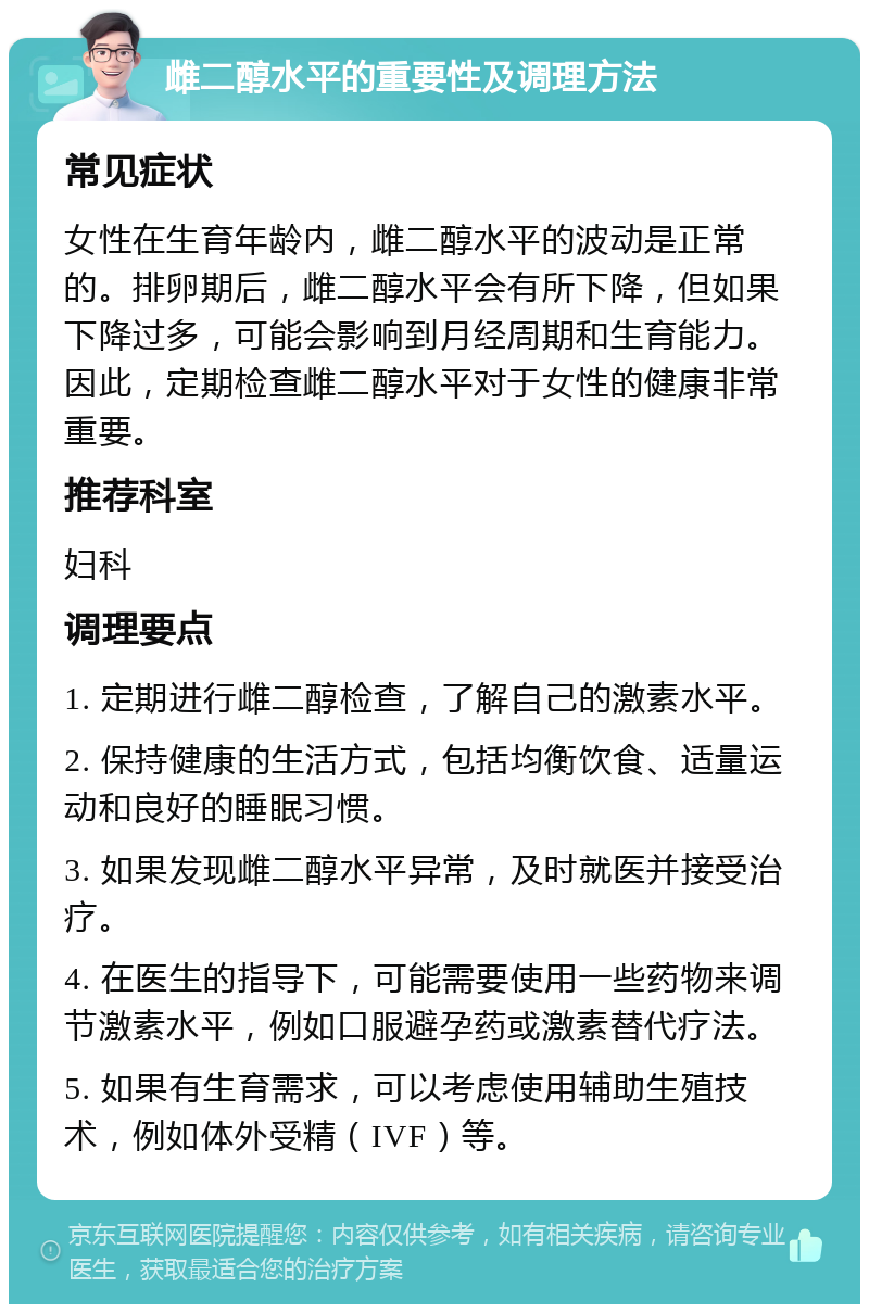 雌二醇水平的重要性及调理方法 常见症状 女性在生育年龄内，雌二醇水平的波动是正常的。排卵期后，雌二醇水平会有所下降，但如果下降过多，可能会影响到月经周期和生育能力。因此，定期检查雌二醇水平对于女性的健康非常重要。 推荐科室 妇科 调理要点 1. 定期进行雌二醇检查，了解自己的激素水平。 2. 保持健康的生活方式，包括均衡饮食、适量运动和良好的睡眠习惯。 3. 如果发现雌二醇水平异常，及时就医并接受治疗。 4. 在医生的指导下，可能需要使用一些药物来调节激素水平，例如口服避孕药或激素替代疗法。 5. 如果有生育需求，可以考虑使用辅助生殖技术，例如体外受精（IVF）等。