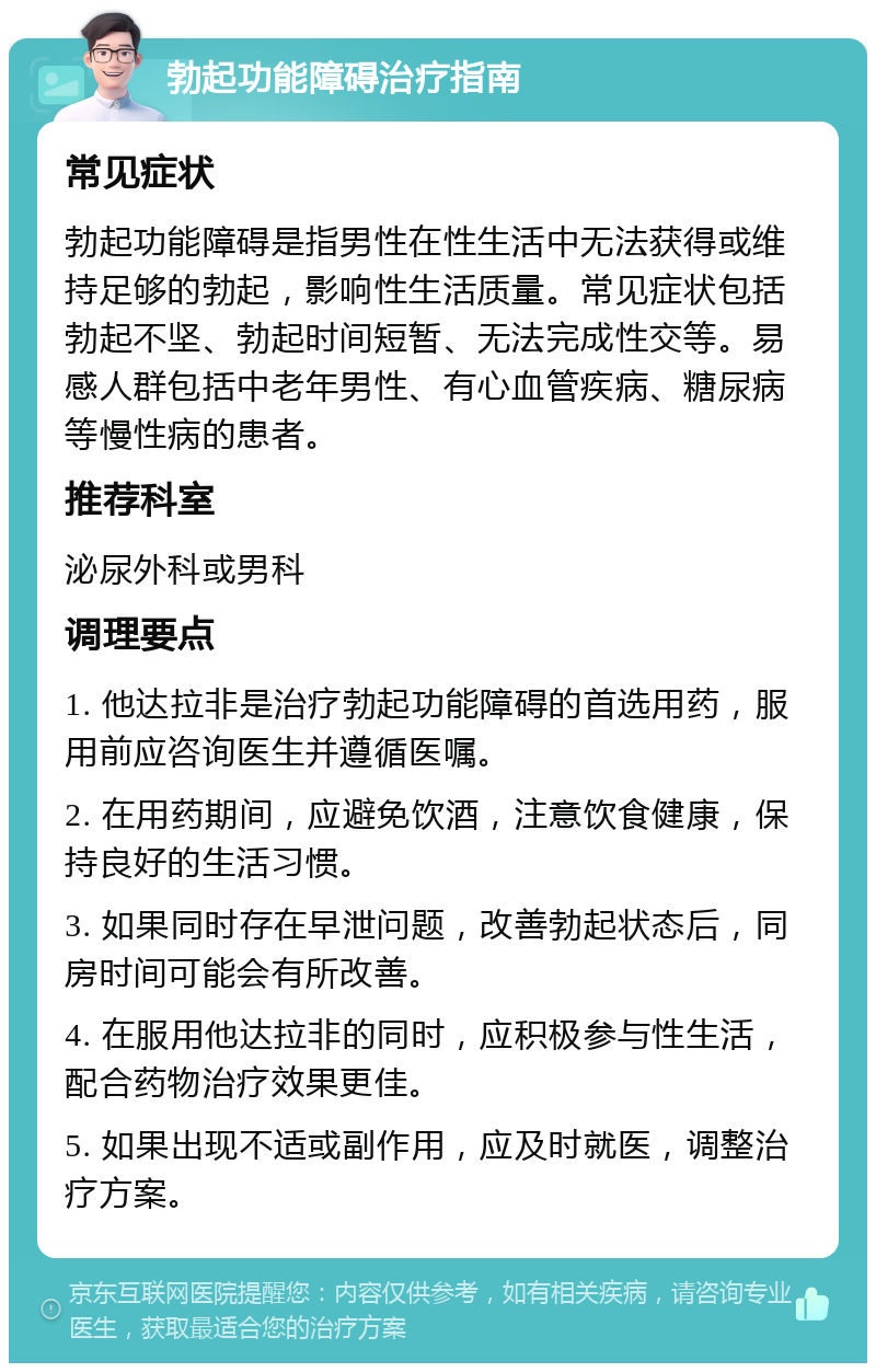 勃起功能障碍治疗指南 常见症状 勃起功能障碍是指男性在性生活中无法获得或维持足够的勃起，影响性生活质量。常见症状包括勃起不坚、勃起时间短暂、无法完成性交等。易感人群包括中老年男性、有心血管疾病、糖尿病等慢性病的患者。 推荐科室 泌尿外科或男科 调理要点 1. 他达拉非是治疗勃起功能障碍的首选用药，服用前应咨询医生并遵循医嘱。 2. 在用药期间，应避免饮酒，注意饮食健康，保持良好的生活习惯。 3. 如果同时存在早泄问题，改善勃起状态后，同房时间可能会有所改善。 4. 在服用他达拉非的同时，应积极参与性生活，配合药物治疗效果更佳。 5. 如果出现不适或副作用，应及时就医，调整治疗方案。