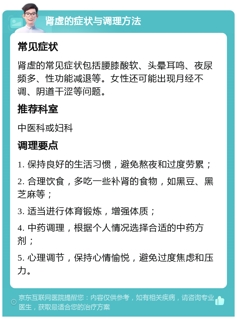 肾虚的症状与调理方法 常见症状 肾虚的常见症状包括腰膝酸软、头晕耳鸣、夜尿频多、性功能减退等。女性还可能出现月经不调、阴道干涩等问题。 推荐科室 中医科或妇科 调理要点 1. 保持良好的生活习惯，避免熬夜和过度劳累； 2. 合理饮食，多吃一些补肾的食物，如黑豆、黑芝麻等； 3. 适当进行体育锻炼，增强体质； 4. 中药调理，根据个人情况选择合适的中药方剂； 5. 心理调节，保持心情愉悦，避免过度焦虑和压力。