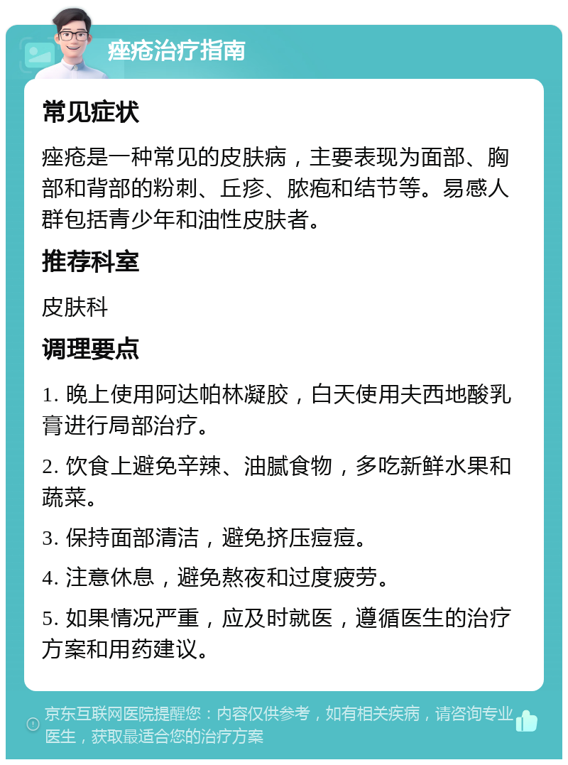 痤疮治疗指南 常见症状 痤疮是一种常见的皮肤病，主要表现为面部、胸部和背部的粉刺、丘疹、脓疱和结节等。易感人群包括青少年和油性皮肤者。 推荐科室 皮肤科 调理要点 1. 晚上使用阿达帕林凝胶，白天使用夫西地酸乳膏进行局部治疗。 2. 饮食上避免辛辣、油腻食物，多吃新鲜水果和蔬菜。 3. 保持面部清洁，避免挤压痘痘。 4. 注意休息，避免熬夜和过度疲劳。 5. 如果情况严重，应及时就医，遵循医生的治疗方案和用药建议。