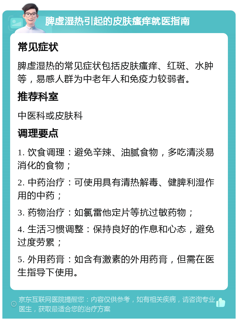 脾虚湿热引起的皮肤瘙痒就医指南 常见症状 脾虚湿热的常见症状包括皮肤瘙痒、红斑、水肿等，易感人群为中老年人和免疫力较弱者。 推荐科室 中医科或皮肤科 调理要点 1. 饮食调理：避免辛辣、油腻食物，多吃清淡易消化的食物； 2. 中药治疗：可使用具有清热解毒、健脾利湿作用的中药； 3. 药物治疗：如氯雷他定片等抗过敏药物； 4. 生活习惯调整：保持良好的作息和心态，避免过度劳累； 5. 外用药膏：如含有激素的外用药膏，但需在医生指导下使用。