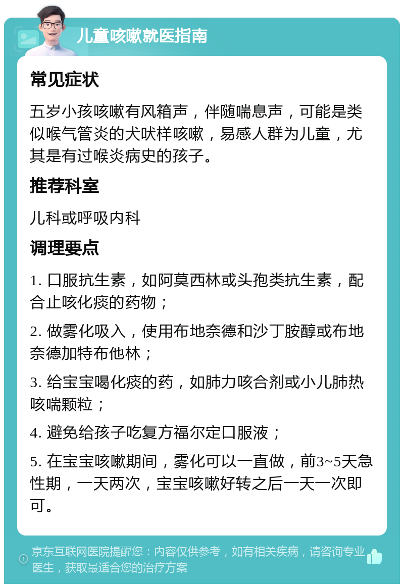 儿童咳嗽就医指南 常见症状 五岁小孩咳嗽有风箱声，伴随喘息声，可能是类似喉气管炎的犬吠样咳嗽，易感人群为儿童，尤其是有过喉炎病史的孩子。 推荐科室 儿科或呼吸内科 调理要点 1. 口服抗生素，如阿莫西林或头孢类抗生素，配合止咳化痰的药物； 2. 做雾化吸入，使用布地奈德和沙丁胺醇或布地奈德加特布他林； 3. 给宝宝喝化痰的药，如肺力咳合剂或小儿肺热咳喘颗粒； 4. 避免给孩子吃复方福尔定口服液； 5. 在宝宝咳嗽期间，雾化可以一直做，前3~5天急性期，一天两次，宝宝咳嗽好转之后一天一次即可。