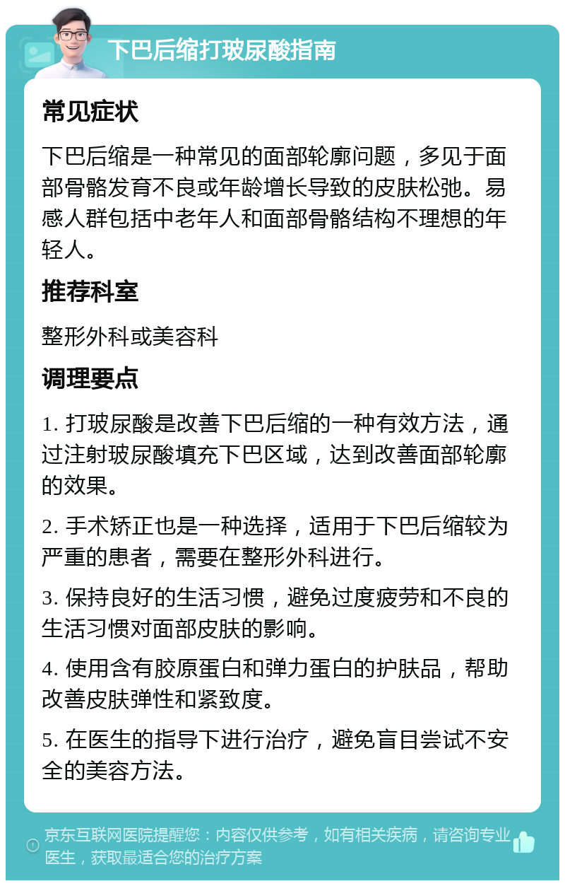 下巴后缩打玻尿酸指南 常见症状 下巴后缩是一种常见的面部轮廓问题，多见于面部骨骼发育不良或年龄增长导致的皮肤松弛。易感人群包括中老年人和面部骨骼结构不理想的年轻人。 推荐科室 整形外科或美容科 调理要点 1. 打玻尿酸是改善下巴后缩的一种有效方法，通过注射玻尿酸填充下巴区域，达到改善面部轮廓的效果。 2. 手术矫正也是一种选择，适用于下巴后缩较为严重的患者，需要在整形外科进行。 3. 保持良好的生活习惯，避免过度疲劳和不良的生活习惯对面部皮肤的影响。 4. 使用含有胶原蛋白和弹力蛋白的护肤品，帮助改善皮肤弹性和紧致度。 5. 在医生的指导下进行治疗，避免盲目尝试不安全的美容方法。