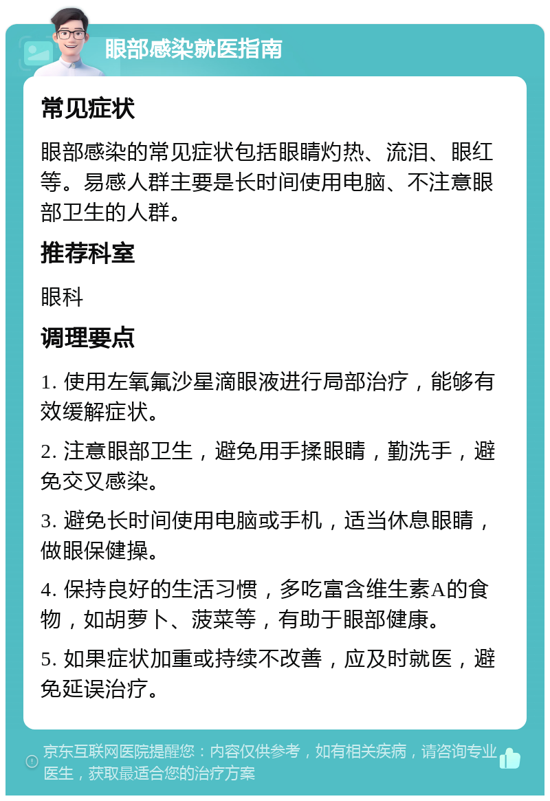 眼部感染就医指南 常见症状 眼部感染的常见症状包括眼睛灼热、流泪、眼红等。易感人群主要是长时间使用电脑、不注意眼部卫生的人群。 推荐科室 眼科 调理要点 1. 使用左氧氟沙星滴眼液进行局部治疗，能够有效缓解症状。 2. 注意眼部卫生，避免用手揉眼睛，勤洗手，避免交叉感染。 3. 避免长时间使用电脑或手机，适当休息眼睛，做眼保健操。 4. 保持良好的生活习惯，多吃富含维生素A的食物，如胡萝卜、菠菜等，有助于眼部健康。 5. 如果症状加重或持续不改善，应及时就医，避免延误治疗。