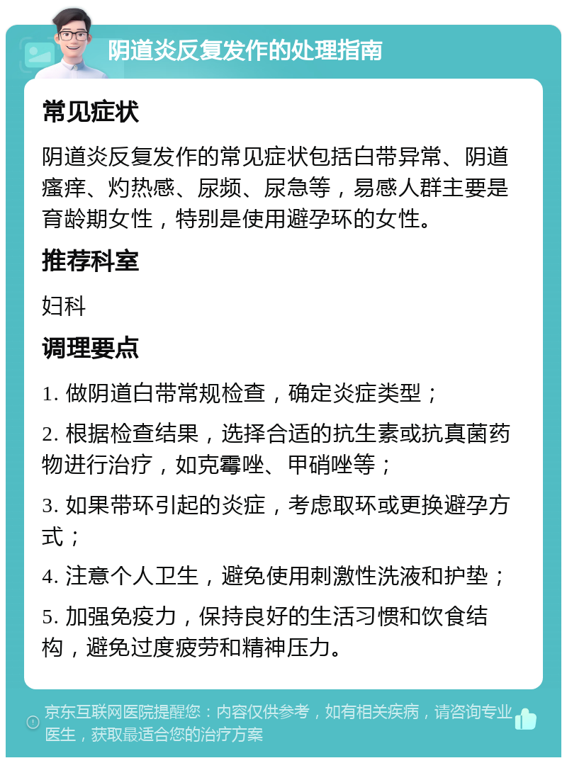 阴道炎反复发作的处理指南 常见症状 阴道炎反复发作的常见症状包括白带异常、阴道瘙痒、灼热感、尿频、尿急等，易感人群主要是育龄期女性，特别是使用避孕环的女性。 推荐科室 妇科 调理要点 1. 做阴道白带常规检查，确定炎症类型； 2. 根据检查结果，选择合适的抗生素或抗真菌药物进行治疗，如克霉唑、甲硝唑等； 3. 如果带环引起的炎症，考虑取环或更换避孕方式； 4. 注意个人卫生，避免使用刺激性洗液和护垫； 5. 加强免疫力，保持良好的生活习惯和饮食结构，避免过度疲劳和精神压力。