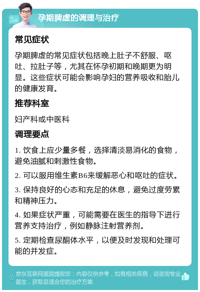 孕期脾虚的调理与治疗 常见症状 孕期脾虚的常见症状包括晚上肚子不舒服、呕吐、拉肚子等，尤其在怀孕初期和晚期更为明显。这些症状可能会影响孕妇的营养吸收和胎儿的健康发育。 推荐科室 妇产科或中医科 调理要点 1. 饮食上应少量多餐，选择清淡易消化的食物，避免油腻和刺激性食物。 2. 可以服用维生素B6来缓解恶心和呕吐的症状。 3. 保持良好的心态和充足的休息，避免过度劳累和精神压力。 4. 如果症状严重，可能需要在医生的指导下进行营养支持治疗，例如静脉注射营养剂。 5. 定期检查尿酮体水平，以便及时发现和处理可能的并发症。