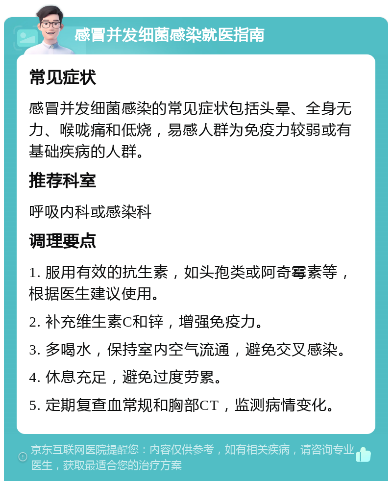 感冒并发细菌感染就医指南 常见症状 感冒并发细菌感染的常见症状包括头晕、全身无力、喉咙痛和低烧，易感人群为免疫力较弱或有基础疾病的人群。 推荐科室 呼吸内科或感染科 调理要点 1. 服用有效的抗生素，如头孢类或阿奇霉素等，根据医生建议使用。 2. 补充维生素C和锌，增强免疫力。 3. 多喝水，保持室内空气流通，避免交叉感染。 4. 休息充足，避免过度劳累。 5. 定期复查血常规和胸部CT，监测病情变化。