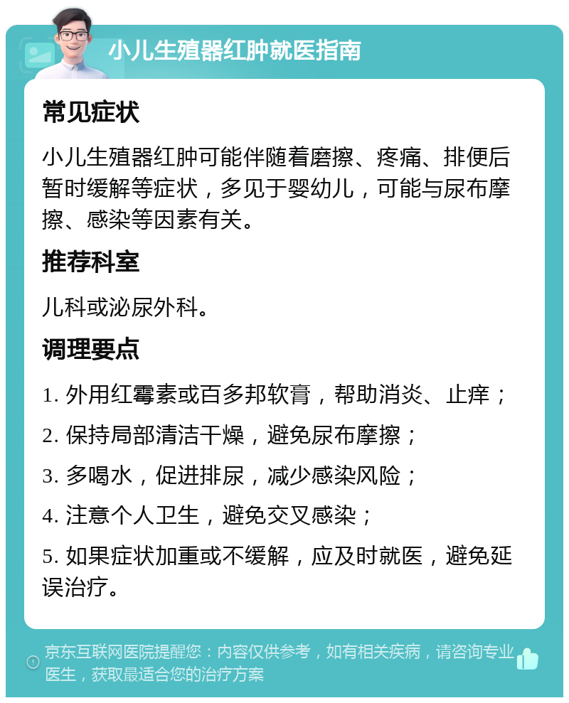 小儿生殖器红肿就医指南 常见症状 小儿生殖器红肿可能伴随着磨擦、疼痛、排便后暂时缓解等症状，多见于婴幼儿，可能与尿布摩擦、感染等因素有关。 推荐科室 儿科或泌尿外科。 调理要点 1. 外用红霉素或百多邦软膏，帮助消炎、止痒； 2. 保持局部清洁干燥，避免尿布摩擦； 3. 多喝水，促进排尿，减少感染风险； 4. 注意个人卫生，避免交叉感染； 5. 如果症状加重或不缓解，应及时就医，避免延误治疗。