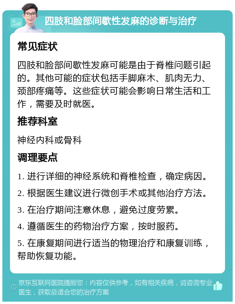 四肢和脸部间歇性发麻的诊断与治疗 常见症状 四肢和脸部间歇性发麻可能是由于脊椎问题引起的。其他可能的症状包括手脚麻木、肌肉无力、颈部疼痛等。这些症状可能会影响日常生活和工作，需要及时就医。 推荐科室 神经内科或骨科 调理要点 1. 进行详细的神经系统和脊椎检查，确定病因。 2. 根据医生建议进行微创手术或其他治疗方法。 3. 在治疗期间注意休息，避免过度劳累。 4. 遵循医生的药物治疗方案，按时服药。 5. 在康复期间进行适当的物理治疗和康复训练，帮助恢复功能。