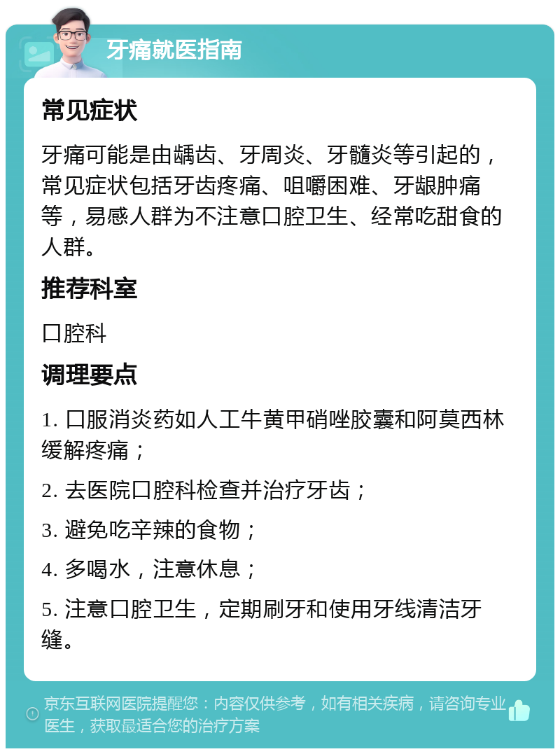 牙痛就医指南 常见症状 牙痛可能是由龋齿、牙周炎、牙髓炎等引起的，常见症状包括牙齿疼痛、咀嚼困难、牙龈肿痛等，易感人群为不注意口腔卫生、经常吃甜食的人群。 推荐科室 口腔科 调理要点 1. 口服消炎药如人工牛黄甲硝唑胶囊和阿莫西林缓解疼痛； 2. 去医院口腔科检查并治疗牙齿； 3. 避免吃辛辣的食物； 4. 多喝水，注意休息； 5. 注意口腔卫生，定期刷牙和使用牙线清洁牙缝。