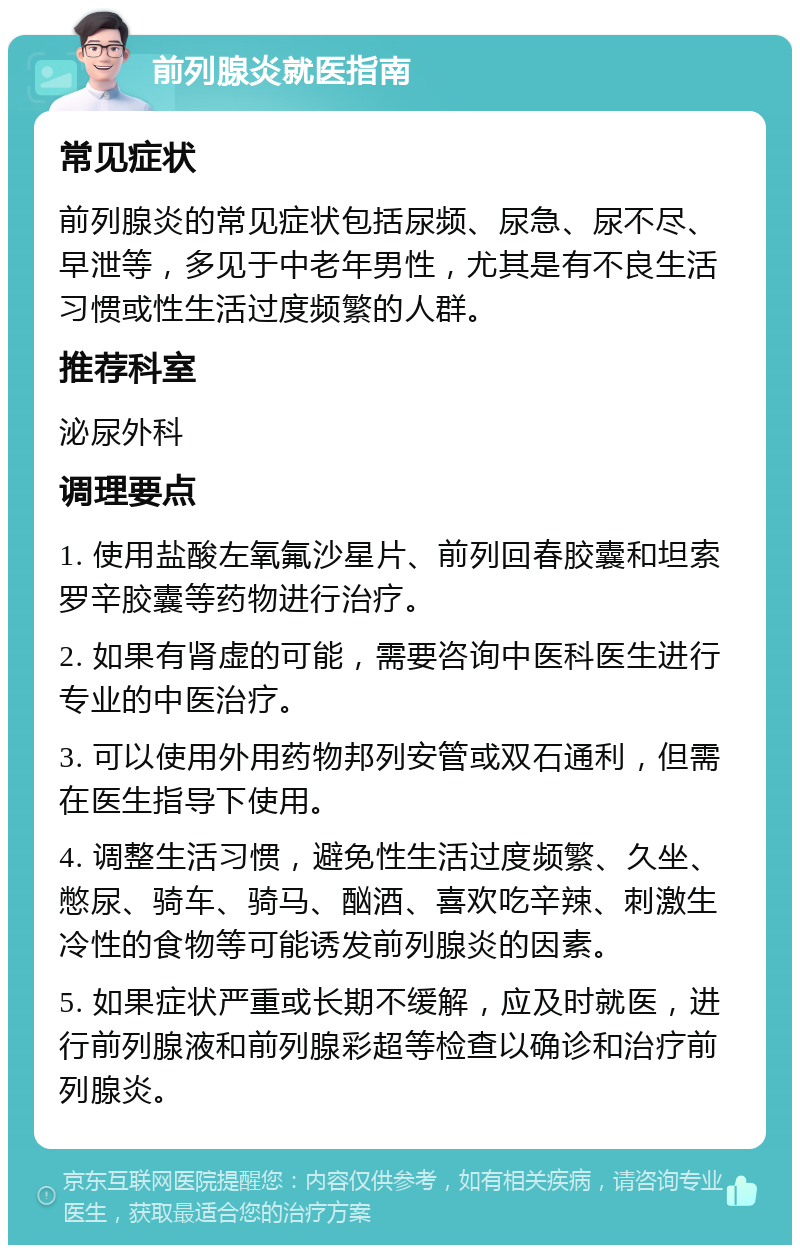 前列腺炎就医指南 常见症状 前列腺炎的常见症状包括尿频、尿急、尿不尽、早泄等，多见于中老年男性，尤其是有不良生活习惯或性生活过度频繁的人群。 推荐科室 泌尿外科 调理要点 1. 使用盐酸左氧氟沙星片、前列回春胶囊和坦索罗辛胶囊等药物进行治疗。 2. 如果有肾虚的可能，需要咨询中医科医生进行专业的中医治疗。 3. 可以使用外用药物邦列安管或双石通利，但需在医生指导下使用。 4. 调整生活习惯，避免性生活过度频繁、久坐、憋尿、骑车、骑马、酗酒、喜欢吃辛辣、刺激生冷性的食物等可能诱发前列腺炎的因素。 5. 如果症状严重或长期不缓解，应及时就医，进行前列腺液和前列腺彩超等检查以确诊和治疗前列腺炎。