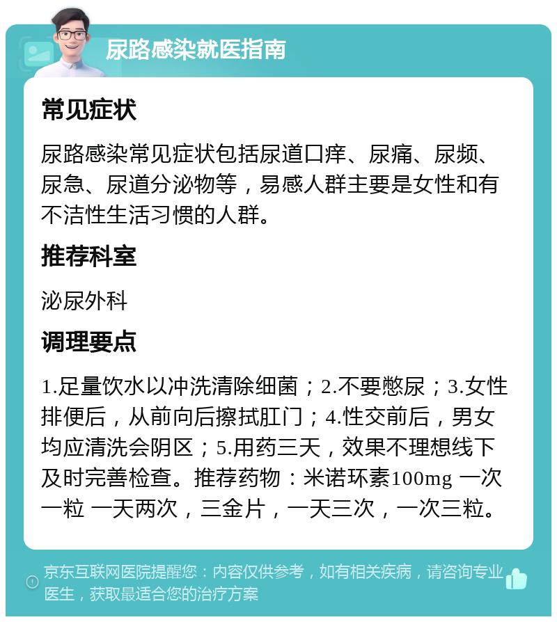 尿路感染就医指南 常见症状 尿路感染常见症状包括尿道口痒、尿痛、尿频、尿急、尿道分泌物等，易感人群主要是女性和有不洁性生活习惯的人群。 推荐科室 泌尿外科 调理要点 1.足量饮水以冲洗清除细菌；2.不要憋尿；3.女性排便后，从前向后擦拭肛门；4.性交前后，男女均应清洗会阴区；5.用药三天，效果不理想线下及时完善检查。推荐药物：米诺环素100mg 一次一粒 一天两次，三金片，一天三次，一次三粒。