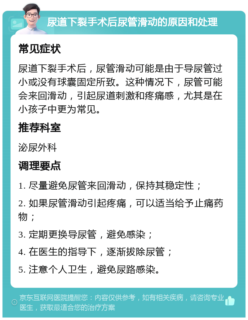 尿道下裂手术后尿管滑动的原因和处理 常见症状 尿道下裂手术后，尿管滑动可能是由于导尿管过小或没有球囊固定所致。这种情况下，尿管可能会来回滑动，引起尿道刺激和疼痛感，尤其是在小孩子中更为常见。 推荐科室 泌尿外科 调理要点 1. 尽量避免尿管来回滑动，保持其稳定性； 2. 如果尿管滑动引起疼痛，可以适当给予止痛药物； 3. 定期更换导尿管，避免感染； 4. 在医生的指导下，逐渐拔除尿管； 5. 注意个人卫生，避免尿路感染。